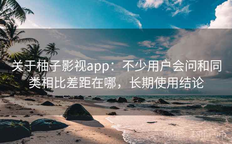 关于柚子影视app：不少用户会问和同类相比差距在哪，长期使用结论