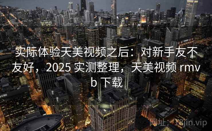 实际体验天美视频之后：对新手友不友好，2025 实测整理，天美视频 rmvb 下载