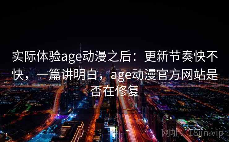实际体验age动漫之后：更新节奏快不快，一篇讲明白，age动漫官方网站是否在修复
