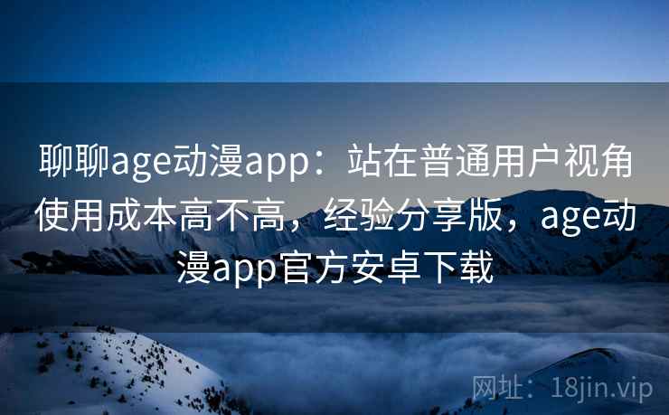 聊聊age动漫app：站在普通用户视角使用成本高不高，经验分享版，age动漫app官方安卓下载