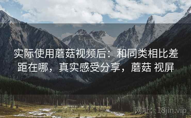 实际使用蘑菇视频后：和同类相比差距在哪，真实感受分享，蘑菇 视屏