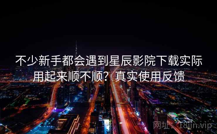 不少新手都会遇到星辰影院下载实际用起来顺不顺?真实使用反馈 不少新手都会遇到星辰影院下载实际用起来顺不顺?真实使用反馈