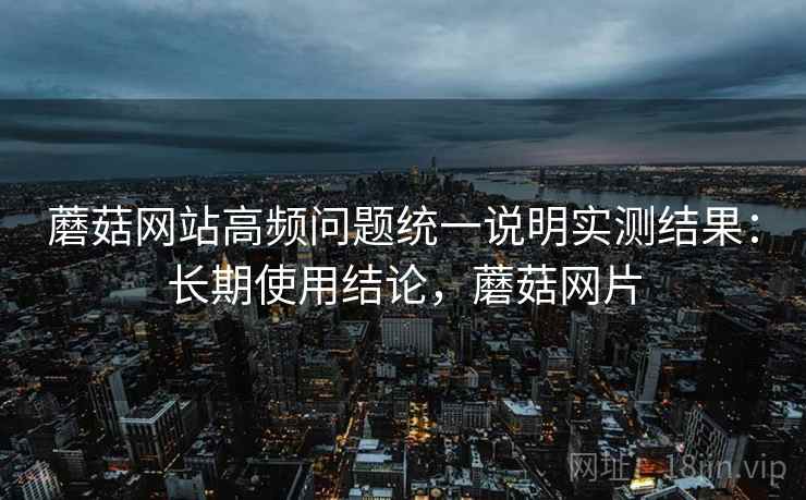 蘑菇网站高频问题统一说明实测结果：长期使用结论，蘑菇网片