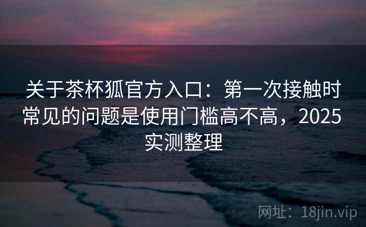 关于茶杯狐官方入口：第一次接触时常见的问题是使用门槛高不高，2025 实测整理