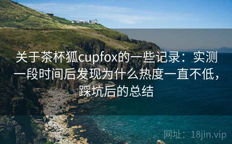 关于茶杯狐cupfox的一些记录：实测一段时间后发现为什么热度一直不低，踩坑后的总结