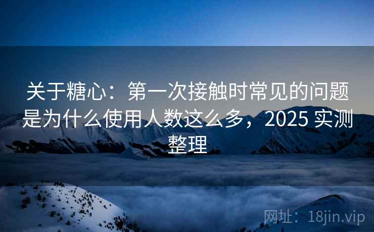 关于糖心：第一次接触时常见的问题是为什么使用人数这么多，2025 实测整理
