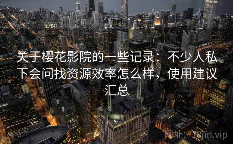 关于樱花影院的一些记录：不少人私下会问找资源效率怎么样，使用建议汇总