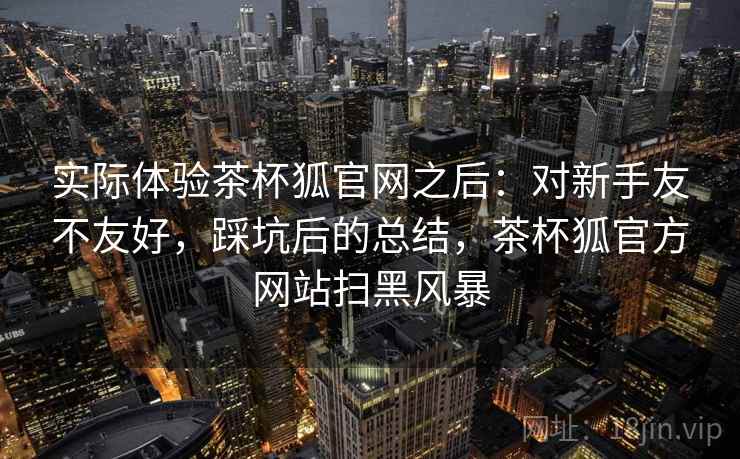 实际体验茶杯狐官网之后:对新手友不友好,踩坑后的总结,茶杯狐官方网站扫黑风暴 实际体验茶杯狐官网之后:对新手友不友好,踩坑后的总结,茶杯狐官方网站扫黑风暴