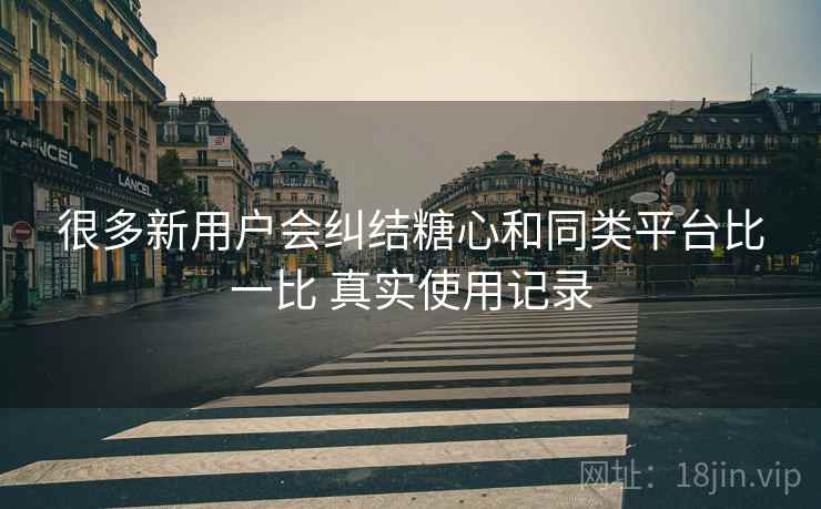 很多新用户会纠结糖心和同类平台比一比 真实使用记录 很多新用户会纠结糖心和同类平台比一比 真实使用记录