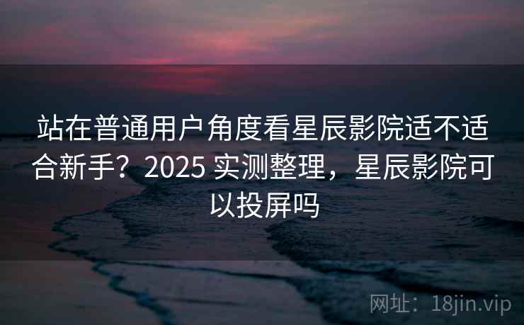 站在普通用户角度看星辰影院适不适合新手？2025 实测整理，星辰影院可以投屏吗