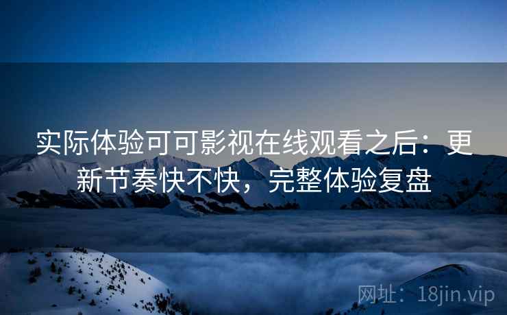 实际体验可可影视在线观看之后：更新节奏快不快，完整体验复盘