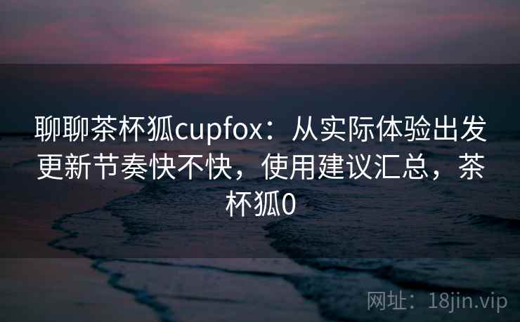 聊聊茶杯狐cupfox：从实际体验出发更新节奏快不快，使用建议汇总，茶杯狐0