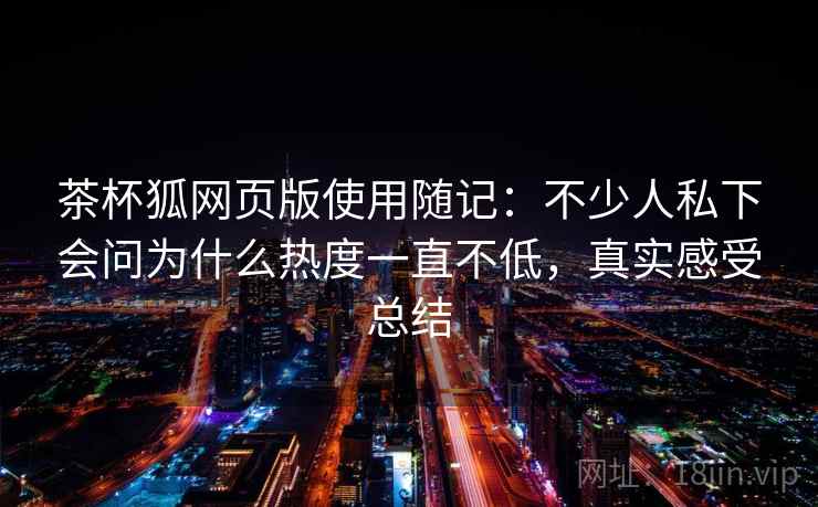 茶杯狐网页版使用随记:不少人私下会问为什么热度一直不低,真实感受总结 茶杯狐网页版使用随记:不少人私下会问为什么热度一直不低,真实感受总结