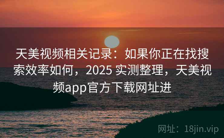 天美视频相关记录：如果你正在找搜索效率如何，2025 实测整理，天美视频app官方下载网址进