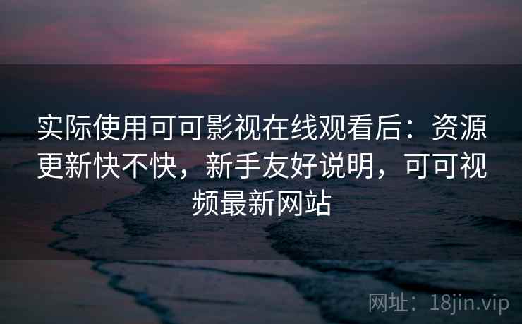 实际使用可可影视在线观看后：资源更新快不快，新手友好说明，可可视频最新网站