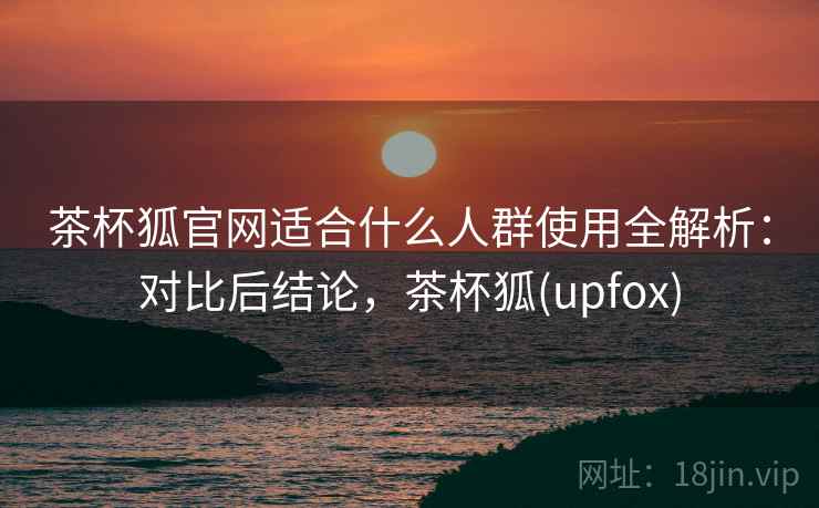 茶杯狐官网适合什么人群使用全解析：对比后结论，茶杯狐(upfox)