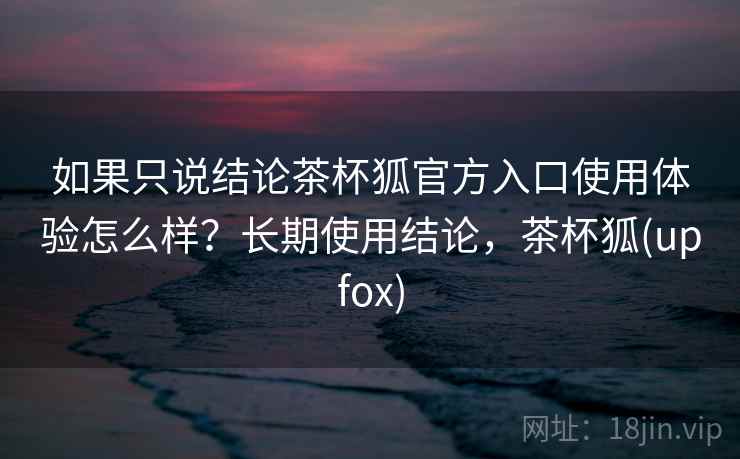 如果只说结论茶杯狐官方入口使用体验怎么样？长期使用结论，茶杯狐(upfox)