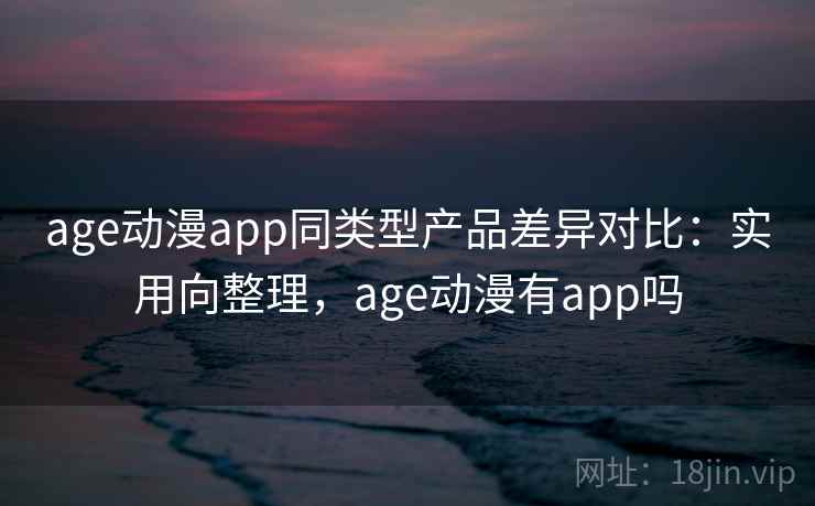 age动漫app同类型产品差异对比：实用向整理，age动漫有app吗