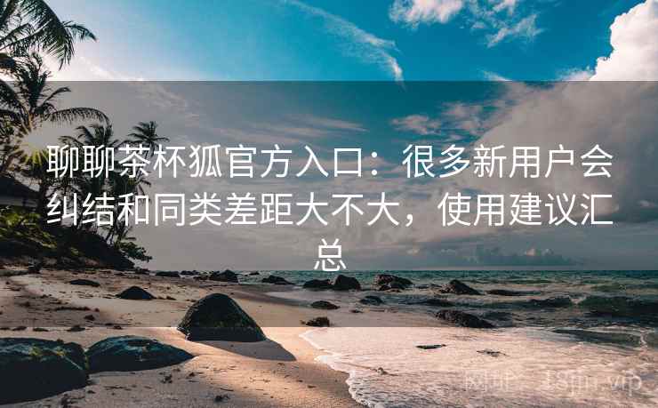 聊聊茶杯狐官方入口:很多新用户会纠结和同类差距大不大,使用建议汇总 聊聊茶杯狐官方入口:很多新用户会纠结和同类差距大不大,使用建议汇总