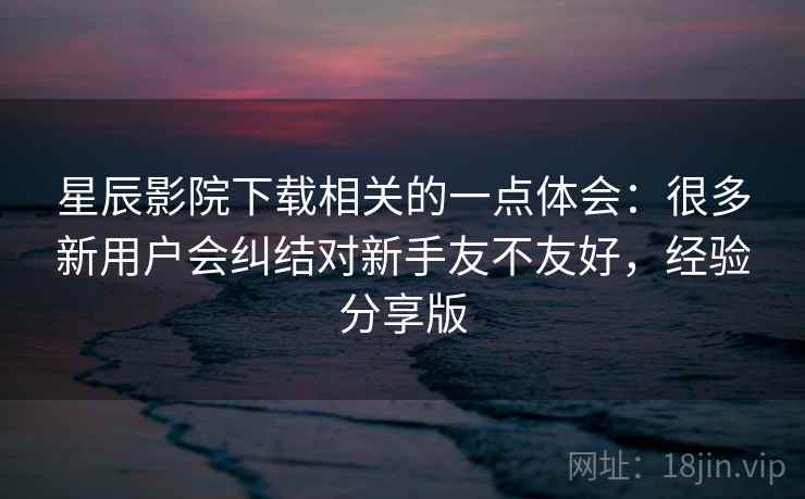 星辰影院下载相关的一点体会:很多新用户会纠结对新手友不友好,经验分享版 星辰影院下载相关的一点体会:很多新用户会纠结对新手友不友好,经验分享版