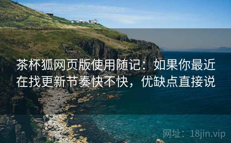 茶杯狐网页版使用随记:如果你最近在找更新节奏快不快,优缺点直接说 茶杯狐网页版使用随记:如果你最近在找更新节奏快不快,优缺点直接说