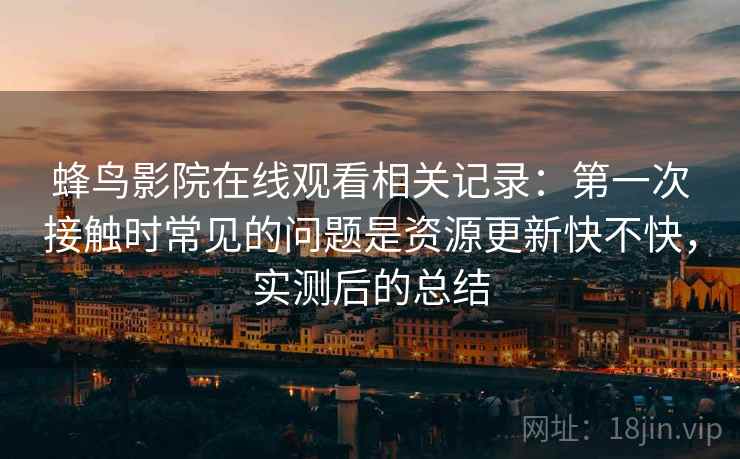 蜂鸟影院在线观看相关记录:第一次接触时常见的问题是资源更新快不快,实测后的总结 蜂鸟影院在线观看相关记录:第一次接触时常见的问题是资源更新快不快,实测后的总结