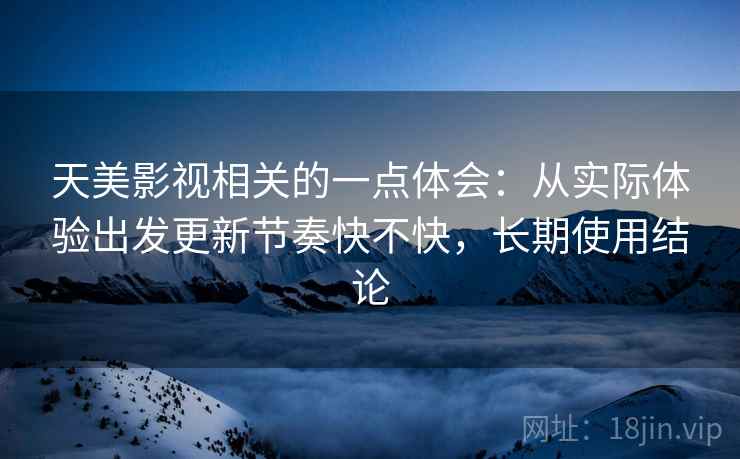 天美影视相关的一点体会：从实际体验出发更新节奏快不快，长期使用结论