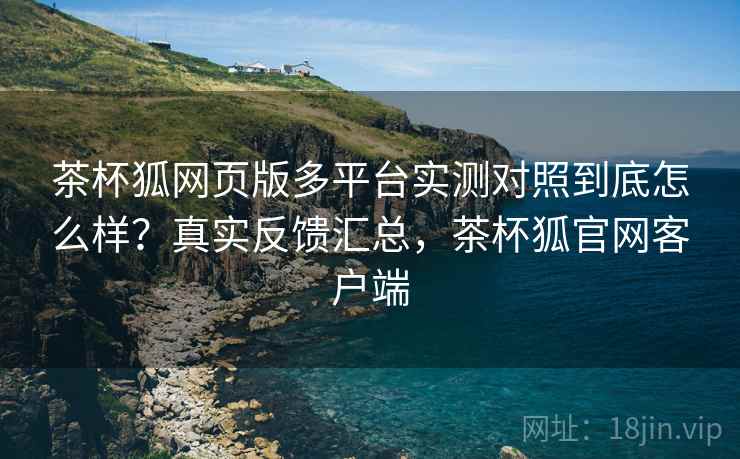茶杯狐网页版多平台实测对照到底怎么样?真实反馈汇总,茶杯狐官网客户端 茶杯狐网页版多平台实测对照到底怎么样?真实反馈汇总,茶杯狐官网客户端