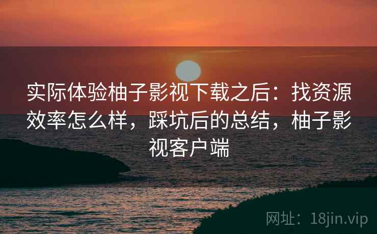 实际体验柚子影视下载之后：找资源效率怎么样，踩坑后的总结，柚子影视客户端