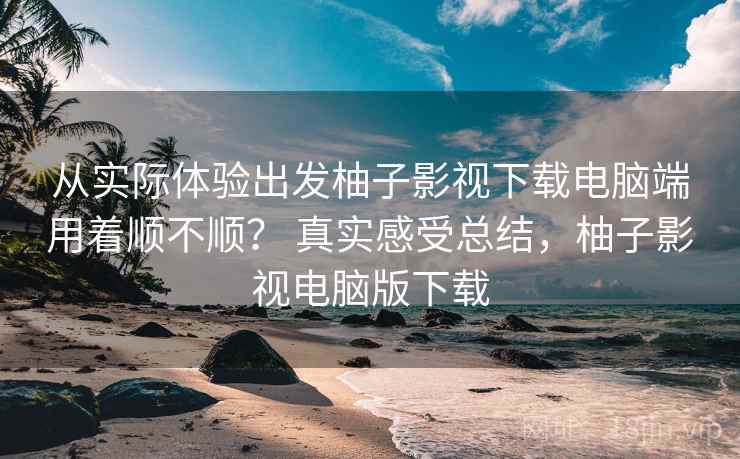 从实际体验出发柚子影视下载电脑端用着顺不顺？ 真实感受总结，柚子影视电脑版下载