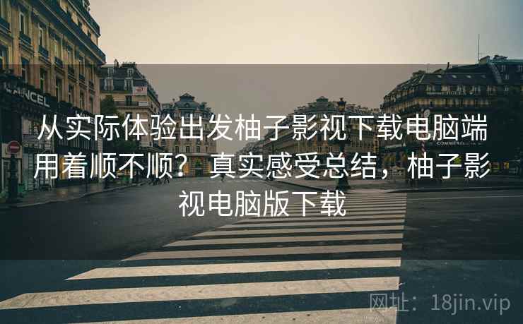 从实际体验出发柚子影视下载电脑端用着顺不顺？ 真实感受总结，柚子影视电脑版下载