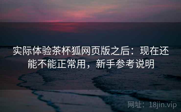 实际体验茶杯狐网页版之后：现在还能不能正常用，新手参考说明