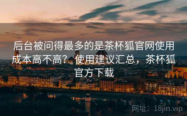 后台被问得最多的是茶杯狐官网使用成本高不高？ 使用建议汇总，茶杯狐官方下载