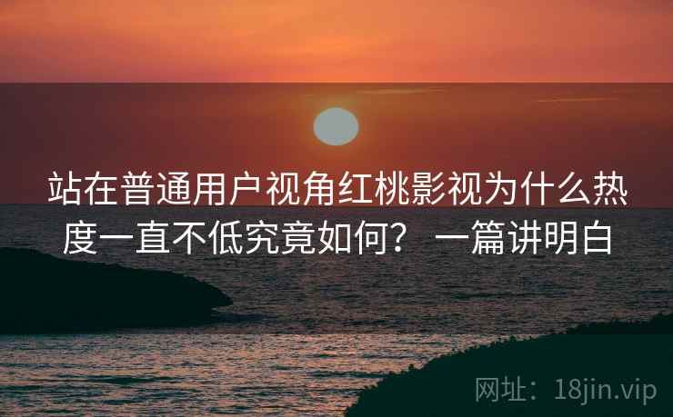 站在普通用户视角红桃影视为什么热度一直不低究竟如何？ 一篇讲明白