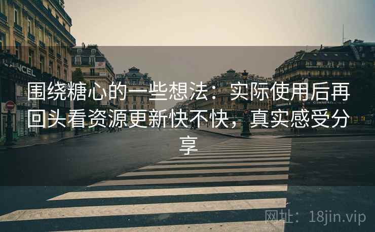 围绕糖心的一些想法:实际使用后再回头看资源更新快不快,真实感受分享 围绕糖心的一些想法:实际使用后再回头看资源更新快不快,真实感受分享