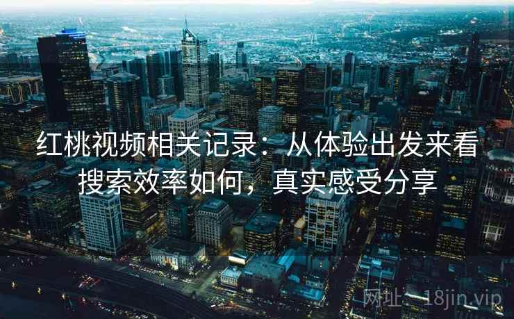 红桃视频相关记录:从体验出发来看搜索效率如何,真实感受分享 红桃视频相关记录:从体验出发来看搜索效率如何,真实感受分享