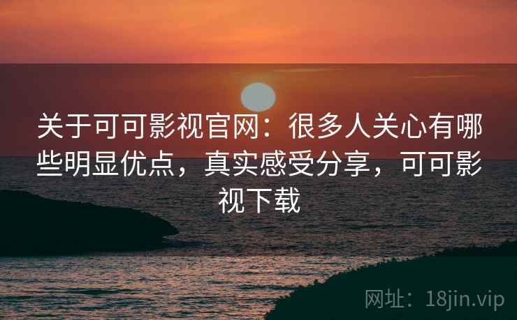 关于可可影视官网：很多人关心有哪些明显优点，真实感受分享，可可影视下载