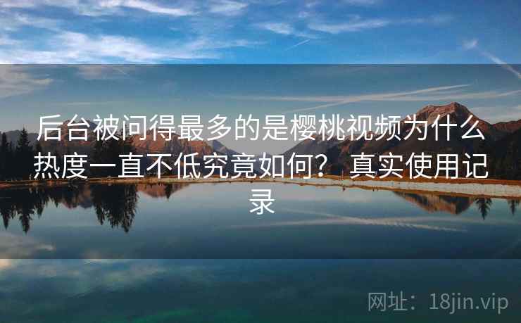 后台被问得最多的是樱桃视频为什么热度一直不低究竟如何? 真实使用记录 后台被问得最多的是樱桃视频为什么热度一直不低究竟如何? 真实使用记录