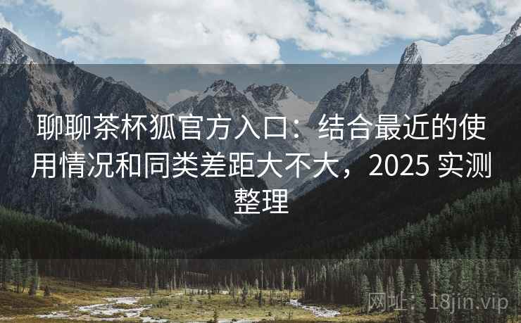 聊聊茶杯狐官方入口:结合最近的使用情况和同类差距大不大,2025 实测整理 聊聊茶杯狐官方入口:结合最近的使用情况和同类差距大不大,2025 实测整理