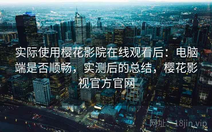 实际使用樱花影院在线观看后：电脑端是否顺畅，实测后的总结，樱花影视官方官网