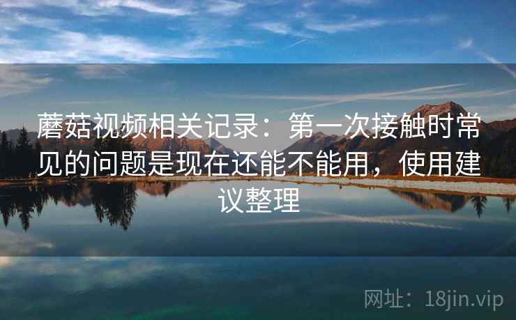 蘑菇视频相关记录：第一次接触时常见的问题是现在还能不能用，使用建议整理