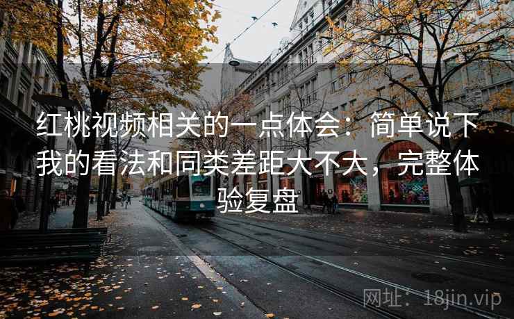 红桃视频相关的一点体会：简单说下我的看法和同类差距大不大，完整体验复盘