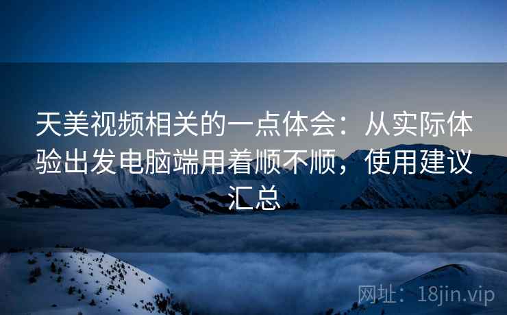天美视频相关的一点体会:从实际体验出发电脑端用着顺不顺,使用建议汇总 天美视频相关的一点体会:从实际体验出发电脑端用着顺不顺,使用建议汇总