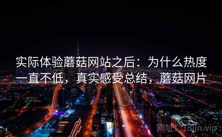 实际体验蘑菇网站之后：为什么热度一直不低，真实感受总结，蘑菇网片