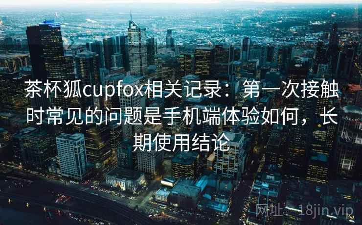 茶杯狐cupfox相关记录:第一次接触时常见的问题是手机端体验如何,长期使用结论 茶杯狐cupfox相关记录:第一次接触时常见的问题是手机端体验如何,长期使用结论