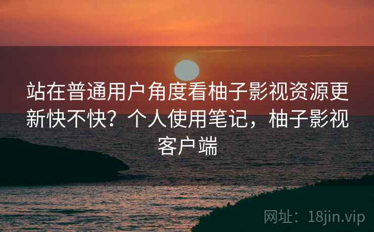 站在普通用户角度看柚子影视资源更新快不快?个人使用笔记,柚子影视客户端 站在普通用户角度看柚子影视资源更新快不快?个人使用笔记,柚子影视客户端