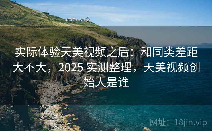 实际体验天美视频之后：和同类差距大不大，2025 实测整理，天美视频创始人是谁