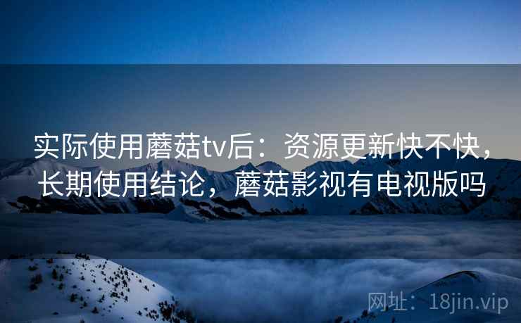 实际使用蘑菇tv后:资源更新快不快,长期使用结论,蘑菇影视有电视版吗 实际使用蘑菇tv后:资源更新快不快,长期使用结论,蘑菇影视有电视版吗