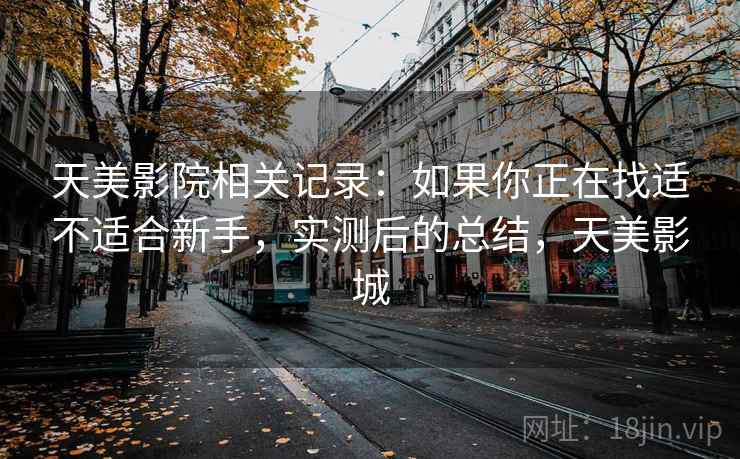 天美影院相关记录:如果你正在找适不适合新手,实测后的总结,天美影城 天美影院相关记录:如果你正在找适不适合新手,实测后的总结,天美影城