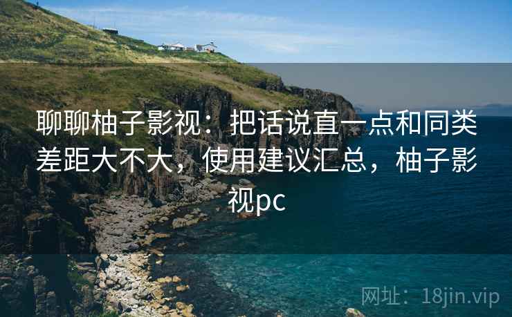 聊聊柚子影视:把话说直一点和同类差距大不大,使用建议汇总,柚子影视pc 聊聊柚子影视:把话说直一点和同类差距大不大,使用建议汇总,柚子影视pc